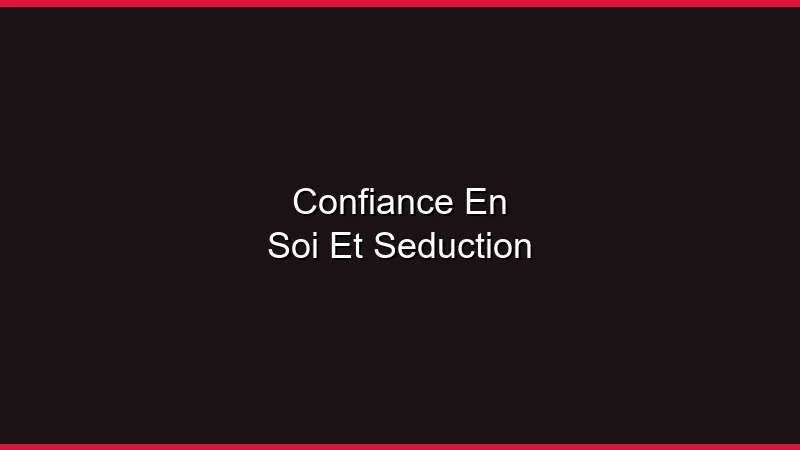 Confiance en soi et séduction : tout est lié